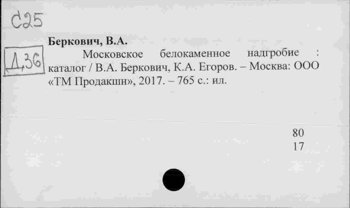 ﻿
Беркович, B.A.
Московское белокаменное надгробие : каталог / В.А. Беркович, К.А. Егоров. - Москва: ООО «ТМ Продакшн», 2017. - 765 с.: ил.
80
17